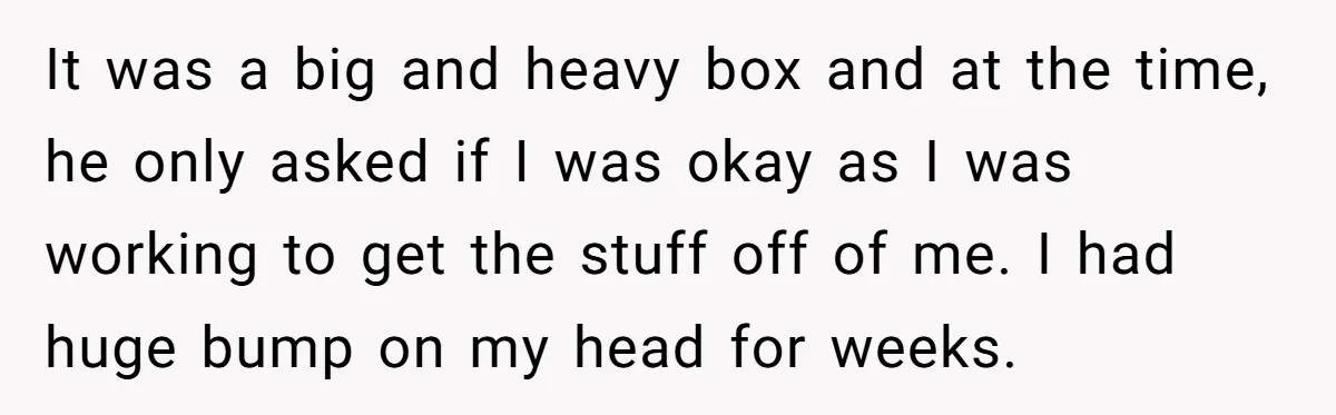 It was a big and heavy box and at the time, he only asked if I was okay as I was working to get the stuff off of me. I...