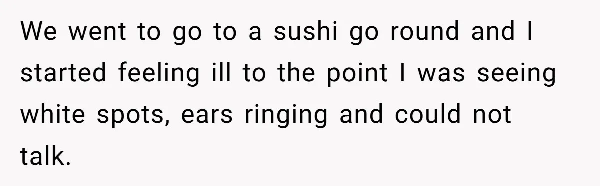 We went to go to a sushi go round and I started feeling ill to the point I was seeing white spots, ears ringing and could not talk.