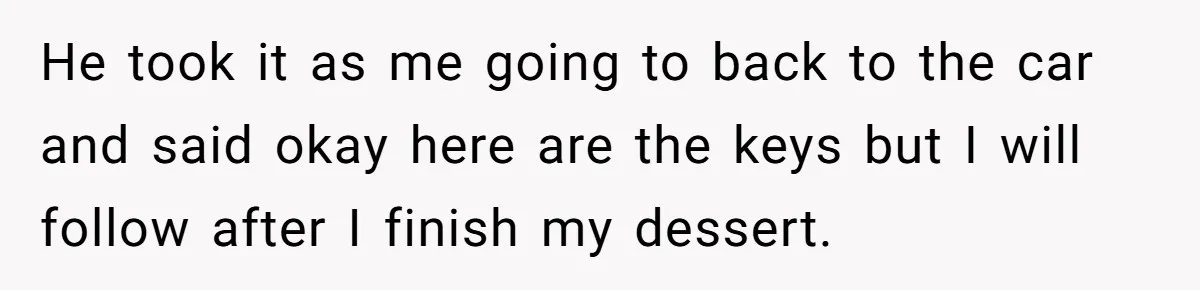 He took it as me going to back to the car and said okay here are the keys but I will follow after I finish my dessert.