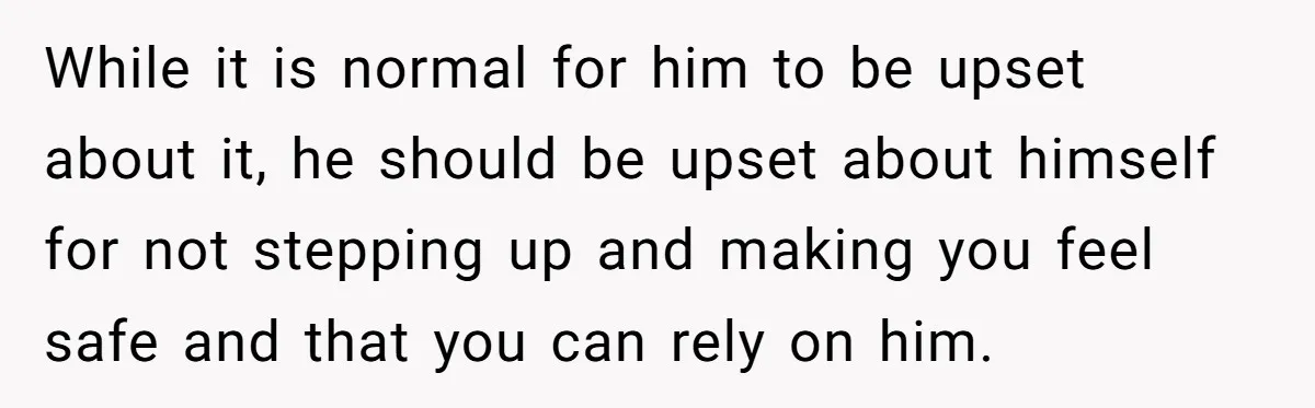 While it is normal for him to be upset about it, he should be upset about himself for not stepping up and making you feel safe and that you can...