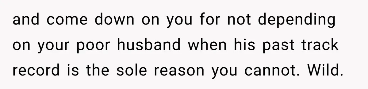 and come down on you for not depending on your poor husband when his past track record is the sole reason you cannot. Wild.