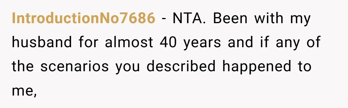 IntroductionNo7686 − NTA. Been with my husband for almost 40 years and if any of the scenarios you described happened to me,