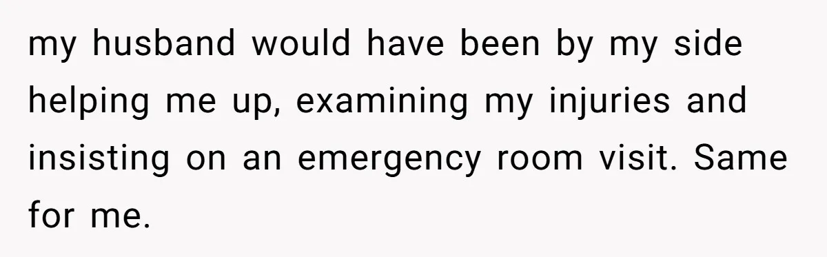 my husband would have been by my side helping me up, examining my injuries and insisting on an emergency room visit. Same for me.