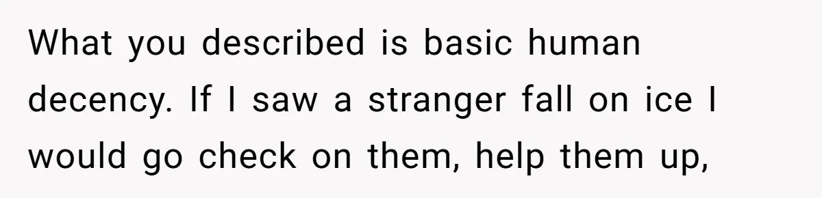What you described is basic human decency. If I saw a stranger fall on ice I would go check on them, help them up,