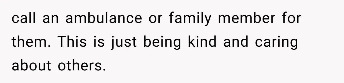 call an ambulance or family member for them. This is just being kind and caring about others.