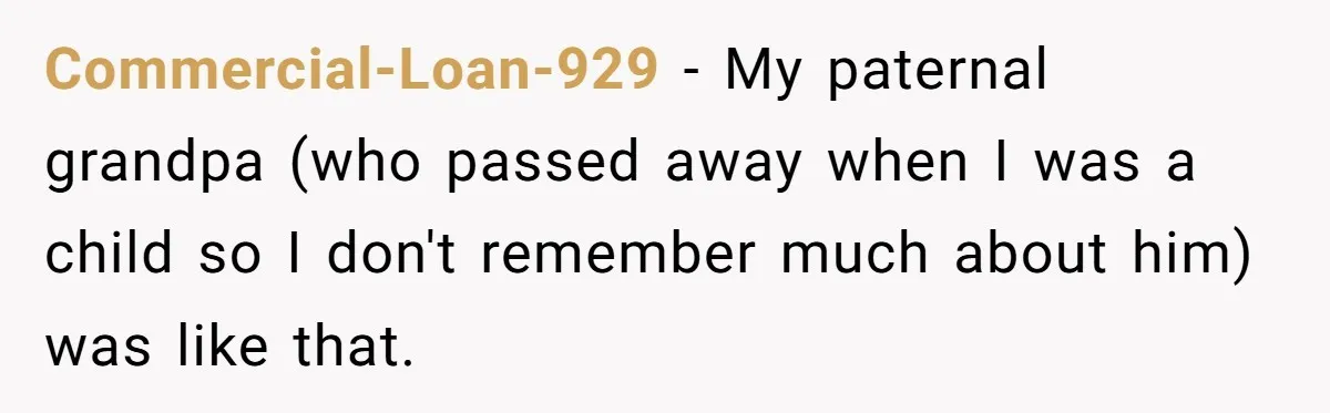 Commercial-Loan-929 − My paternal grandpa (who passed away when I was a child so I don't remember much about him) was like that.