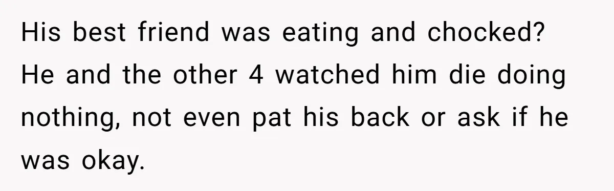 His best friend was eating and chocked? He and the other 4 watched him die doing nothing, not even pat his back or ask if he was okay.