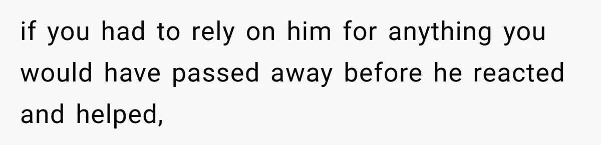 if you had to rely on him for anything you would have passed away before he reacted and helped,