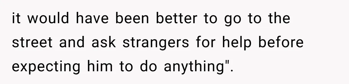 it would have been better to go to the street and ask strangers for help before expecting him to do anything".
