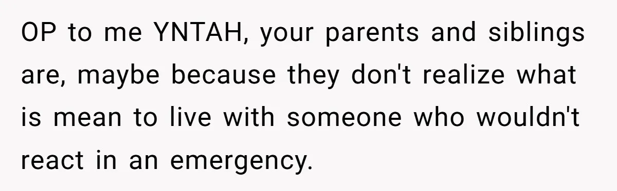 OP to me YNTAH, your parents and siblings are, maybe because they don't realize what is mean to live with someone who wouldn't react in an emergency.