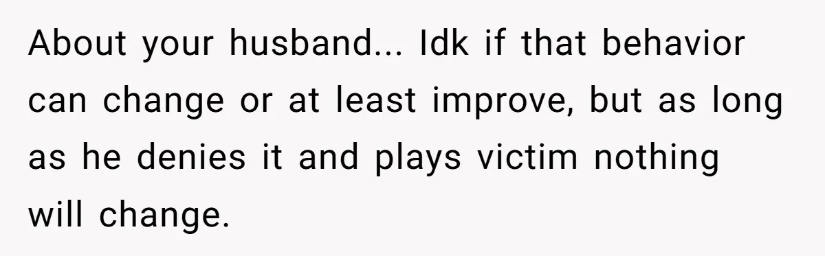 About your husband... Idk if that behavior can change or at least improve, but as long as he denies it and plays victim nothing will change.