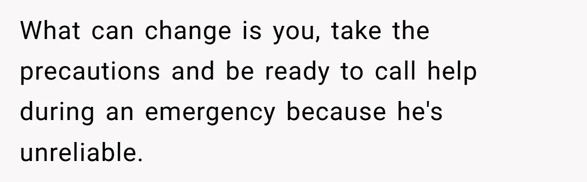 What can change is you, take the precautions and be ready to call help during an emergency because he's unreliable.