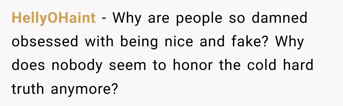 HellyOHaint − Why are people so damned obsessed with being nice and fake? Why does nobody seem to honor the cold hard truth anymore?