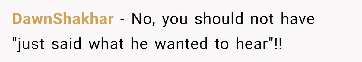 DawnShakhar − No, you should not have "just said what he wanted to hear"!!