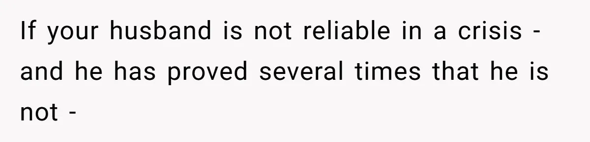 If your husband is not reliable in a crisis - and he has proved several times that he is not -