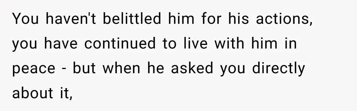 You haven't belittled him for his actions, you have continued to live with him in peace - but when he asked you directly about it,