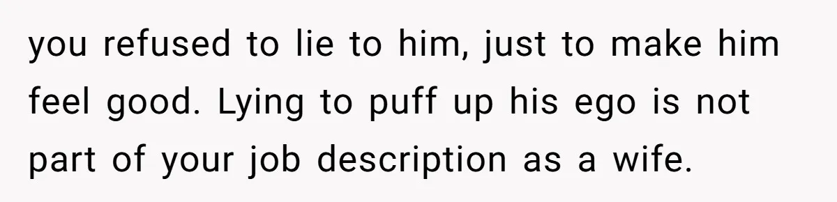 you refused to lie to him, just to make him feel good. Lying to puff up his ego is not part of your job description as a wife.
