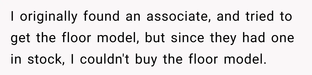 I originally found an associate, and tried to get the floor model, but since they had one in stock, I couldn't buy the floor model.