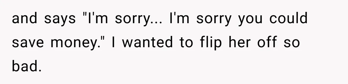 and says "I'm sorry... I'm sorry you could save money." I wanted to flip her off so bad.