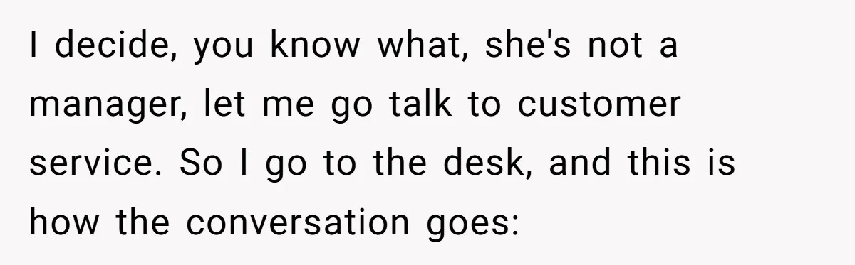 I decide, you know what, she's not a manager, let me go talk to customer service. So I go to the desk, and this is how the conversation goes: