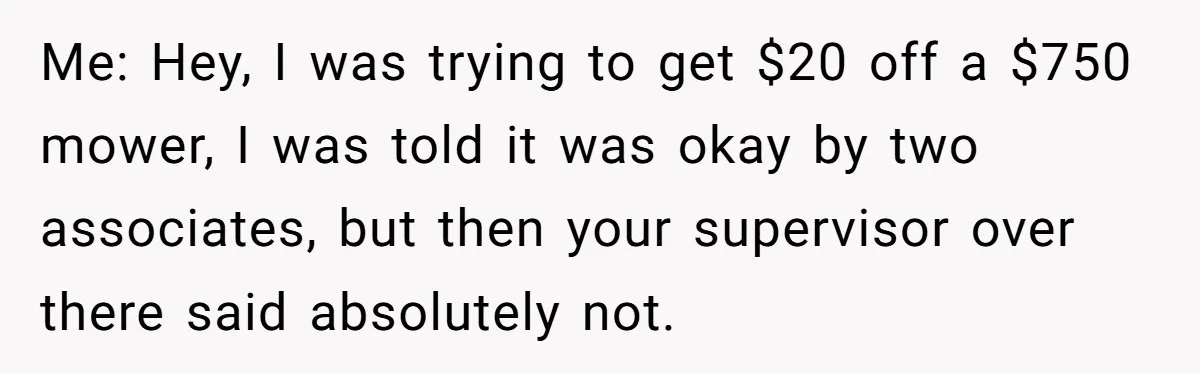 Me: Hey, I was trying to get $20 off a $750 mower, I was told it was okay by two associates, but then your supervisor over there said absolutely not.