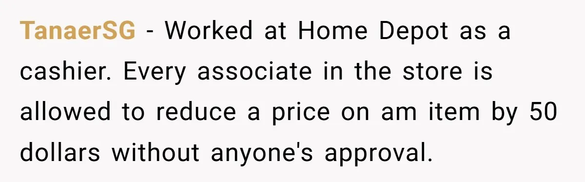 TanaerSG − Worked at Home Depot as a cashier. Every associate in the store is allowed to reduce a price on am item by 50 dollars without anyone's approval.