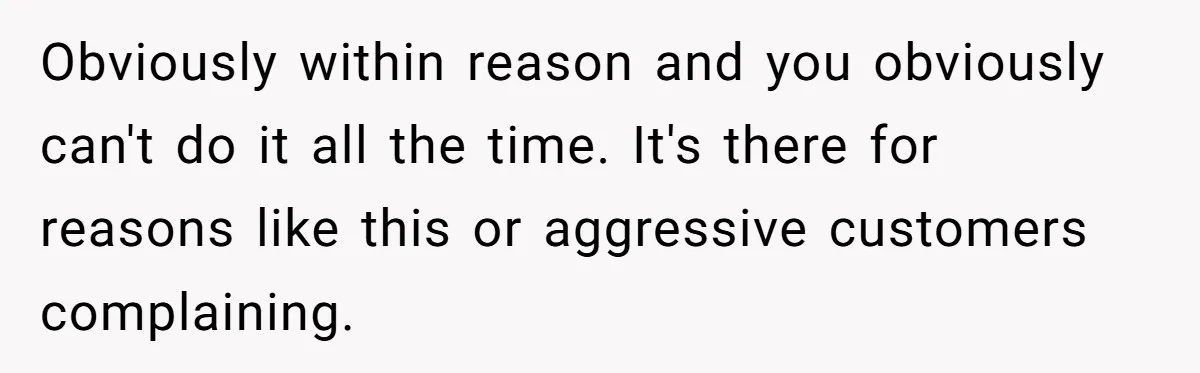 Obviously within reason and you obviously can't do it all the time. It's there for reasons like this or aggressive customers complaining.