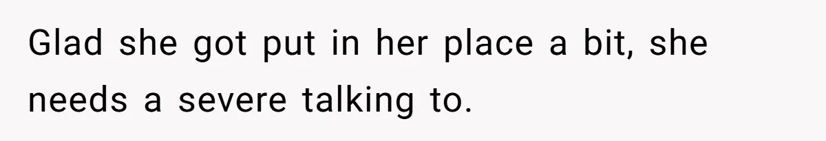 Glad she got put in her place a bit, she needs a severe talking to.