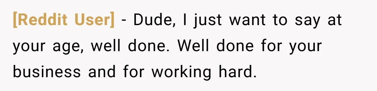 [Reddit User] − Dude, I just want to say at your age, well done. Well done for your business and for working hard.
