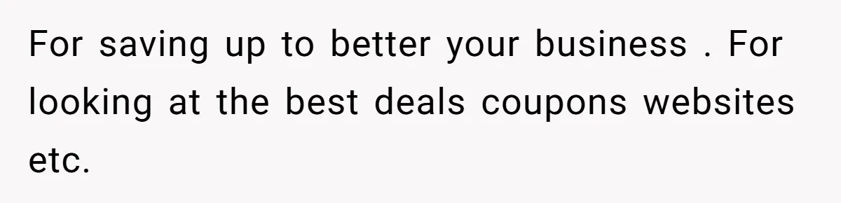 For saving up to better your business . For looking at the best deals coupons websites etc.