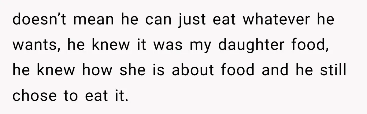 doesn’t mean he can just eat whatever he wants, he knew it was my daughter food, he knew how she is about food and he still chose to eat it.