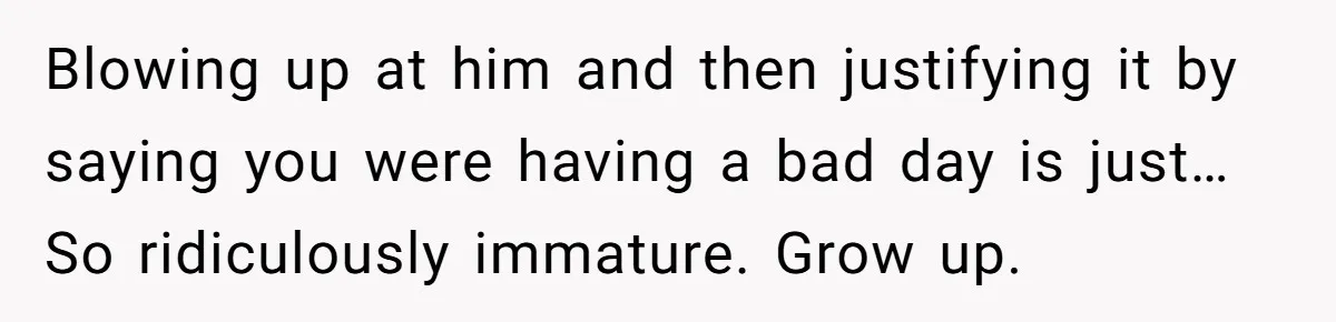Blowing up at him and then justifying it by saying you were having a bad day is just… So ridiculously immature. Grow up.