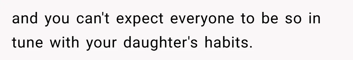 and you can't expect everyone to be so in tune with your daughter's habits.
