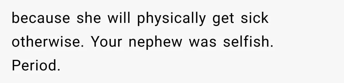 because she will physically get sick otherwise. Your nephew was selfish. Period.