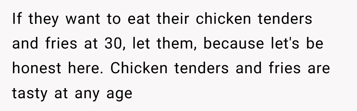 If they want to eat their chicken tenders and fries at 30, let them, because let's be honest here. Chicken tenders and fries are tasty at any age