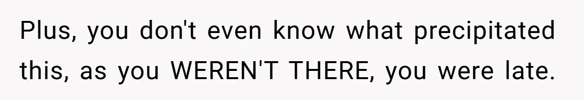 Plus, you don't even know what precipitated this, as you WEREN'T THERE, you were late.