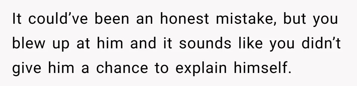It could’ve been an honest mistake, but you blew up at him and it sounds like you didn’t give him a chance to explain himself.