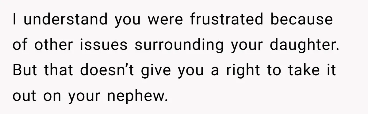 I understand you were frustrated because of other issues surrounding your daughter. But that doesn’t give you a right to take it out on your nephew.