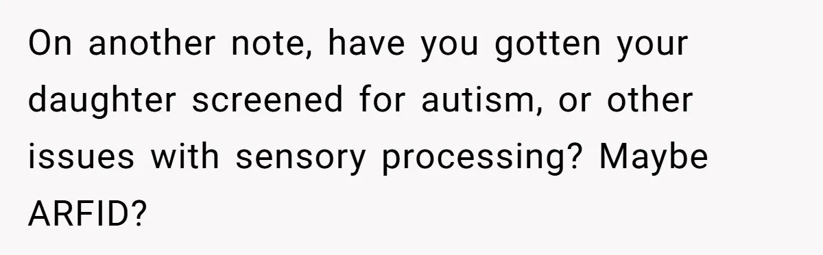 On another note, have you gotten your daughter screened for autism, or other issues with sensory processing? Maybe ARFID?