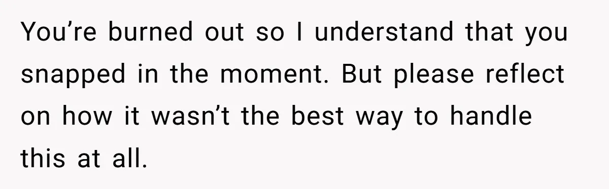 You’re burned out so I understand that you snapped in the moment. But please reflect on how it wasn’t the best way to handle this at all.