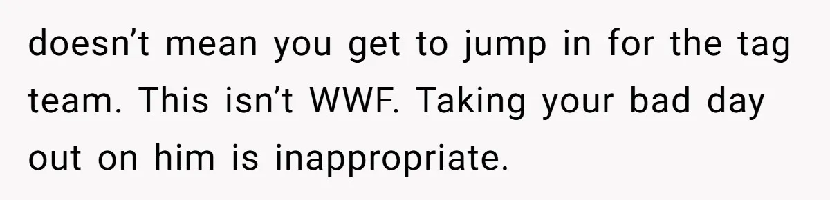 doesn’t mean you get to jump in for the tag team. This isn’t WWF. Taking your bad day out on him is inappropriate.