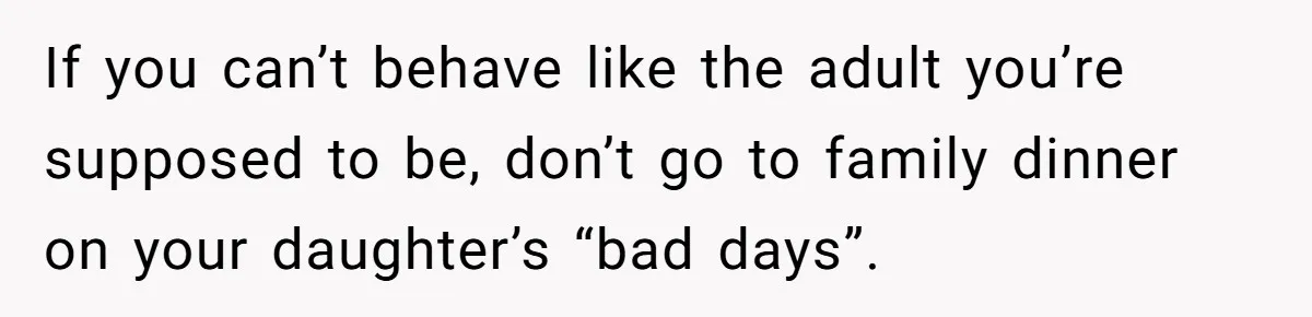 If you can’t behave like the adult you’re supposed to be, don’t go to family dinner on your daughter’s “bad days”.