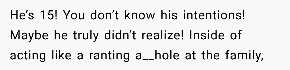 He’s 15! You don’t know his intentions! Maybe he truly didn’t realize! Inside of acting like a ranting a__hole at the family,