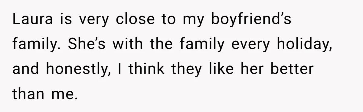 Laura is very close to my boyfriend’s family. She’s with the family every holiday, and honestly, I think they like her better than me.