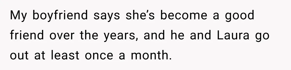 My boyfriend says she’s become a good friend over the years, and he and Laura go out at least once a month.