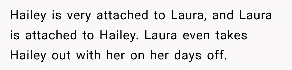 Hailey is very attached to Laura, and Laura is attached to Hailey. Laura even takes Hailey out with her on her days off.