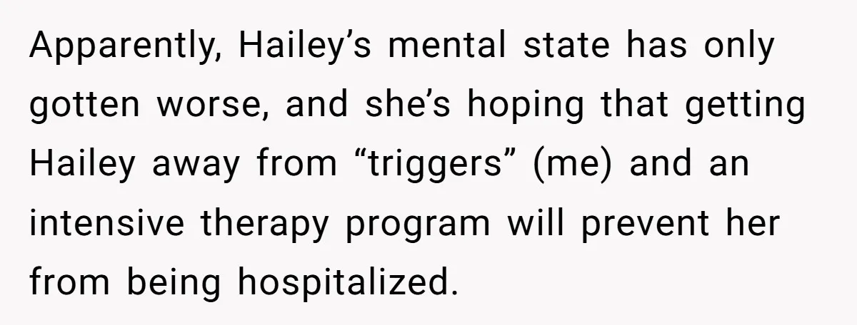 Apparently, Hailey’s mental state has only gotten worse, and she’s hoping that getting Hailey away from “triggers” (me) and an intensive therapy program will prevent her from being hospitalized.