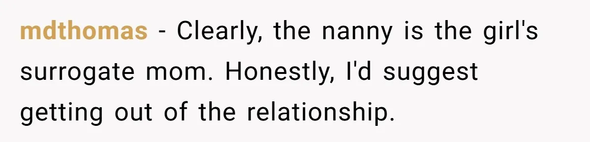 mdthomas − Clearly, the nanny is the girl's surrogate mom. Honestly, I'd suggest getting out of the relationship.