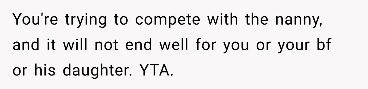 You're trying to compete with the nanny, and it will not end well for you or your bf or his daughter. YTA.