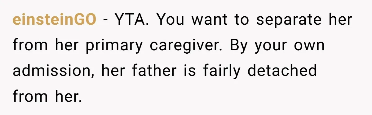 einsteinGO − YTA. You want to separate her from her primary caregiver. By your own admission, her father is fairly detached from her.